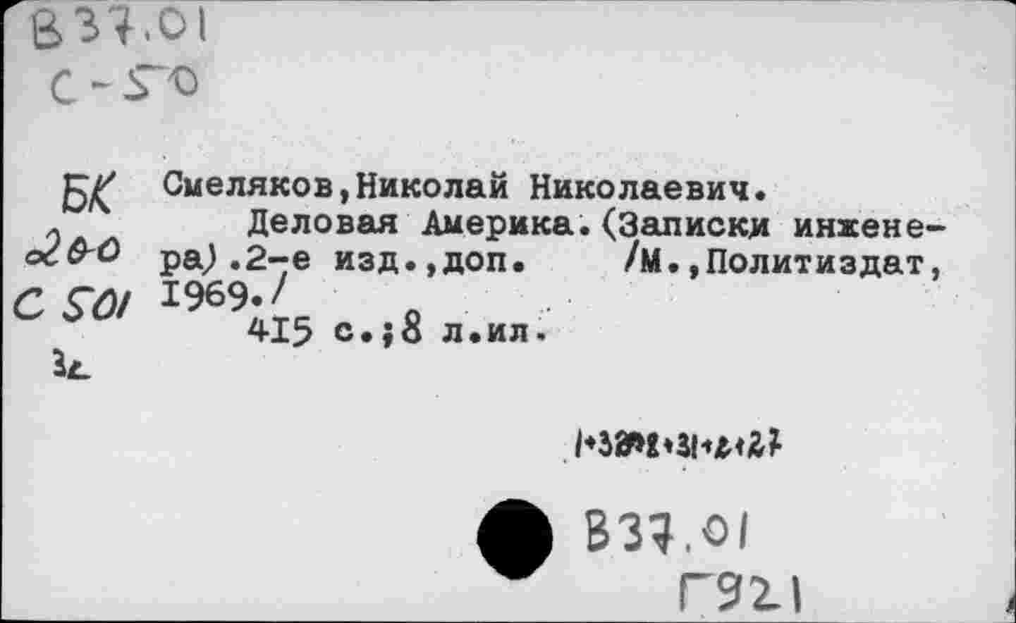 ﻿837.01
С -ГО
С $0/
Смеляков,Николай Николаевич.
Деловая Америка.(Записки инженера^ .2-е изд.,доп. /М.»Политиздат, 1969-/
415 с.;8 л.ил.

ф В37.О1